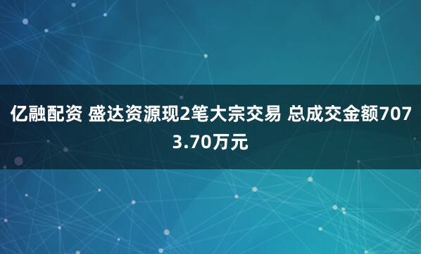 亿融配资 盛达资源现2笔大宗交易 总成交金额7073.70万元