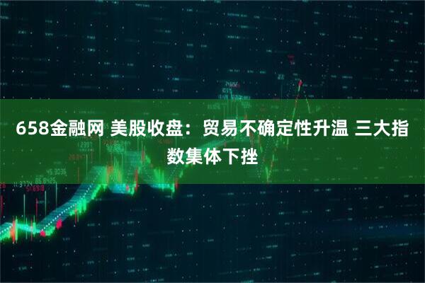 658金融网 美股收盘：贸易不确定性升温 三大指数集体下挫