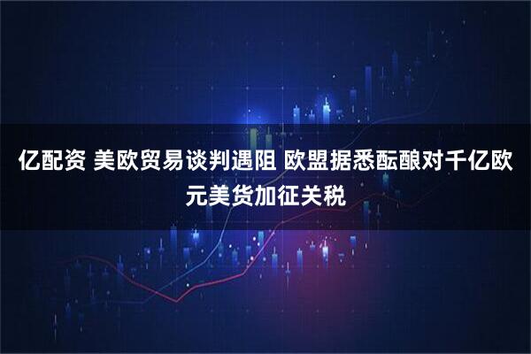 亿配资 美欧贸易谈判遇阻 欧盟据悉酝酿对千亿欧元美货加征关税