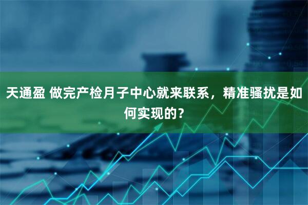 天通盈 做完产检月子中心就来联系，精准骚扰是如何实现的？