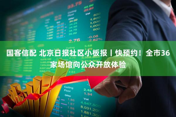 国客信配 北京日报社区小板报丨快预约！全市36家场馆向公众开放体验