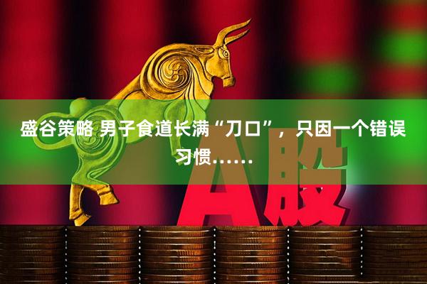 盛谷策略 男子食道长满“刀口”，只因一个错误习惯……