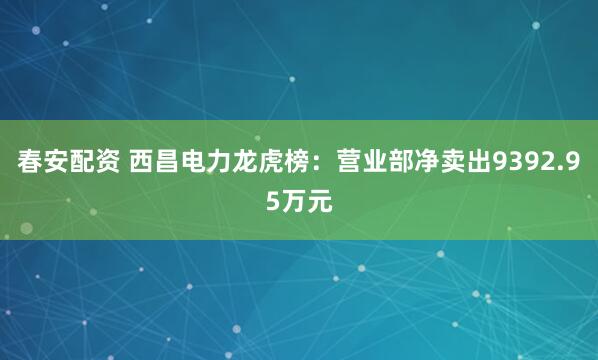 春安配资 西昌电力龙虎榜：营业部净卖出9392.95万元