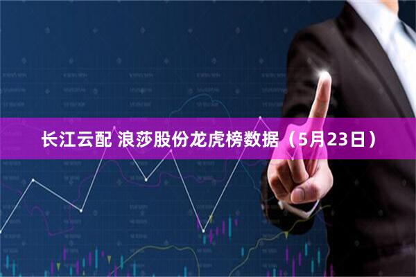 长江云配 浪莎股份龙虎榜数据（5月23日）