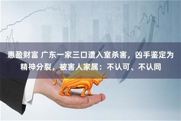 惠盈财富 广东一家三口遭入室杀害，凶手鉴定为精神分裂，被害人家属：不认可、不认同