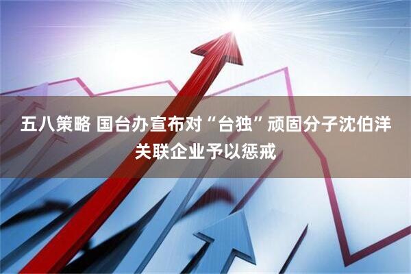 五八策略 国台办宣布对“台独”顽固分子沈伯洋关联企业予以惩戒