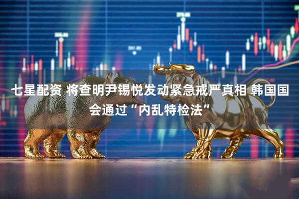 七星配资 将查明尹锡悦发动紧急戒严真相 韩国国会通过“内乱特检法”
