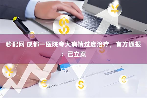 秒配网 成都一医院夸大病情过度治疗，官方通报：已立案