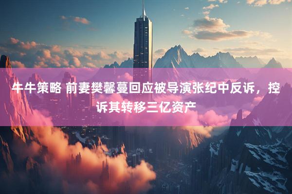 牛牛策略 前妻樊馨蔓回应被导演张纪中反诉，控诉其转移三亿资产