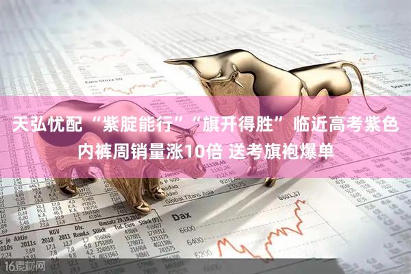 天弘忧配 “紫腚能行”“旗开得胜” 临近高考紫色内裤周销量涨10倍 送考旗袍爆单