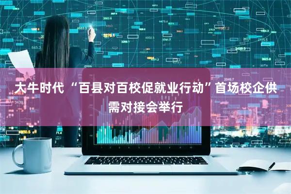 大牛时代 “百县对百校促就业行动”首场校企供需对接会举行