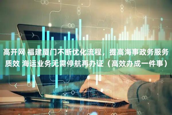 高开网 福建厦门不断优化流程，提高海事政务服务质效 海运业务无需停航再办证（高效办成一件事）
