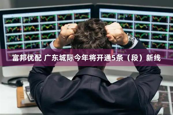富邦优配 广东城际今年将开通5条（段）新线