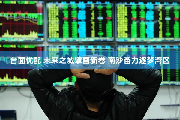 台面优配 未来之城擘画新卷 南沙奋力逐梦湾区