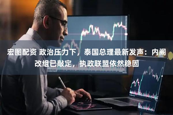 宏图配资 政治压力下，泰国总理最新发声：内阁改组已敲定，执政联盟依然稳固