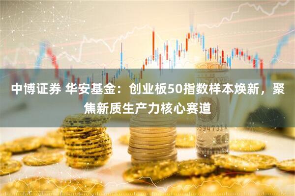 中博证券 华安基金：创业板50指数样本焕新，聚焦新质生产力核心赛道
