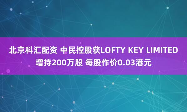 北京科汇配资 中民控股获LOFTY KEY LIMITED增持200万股 每股作价0.03港元