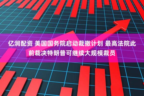 亿润配资 美国国务院启动裁撤计划 最高法院此前裁决特朗普可继续大规模裁员
