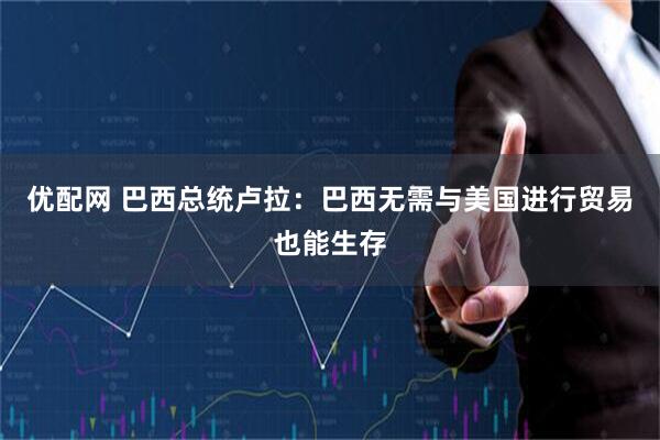 优配网 巴西总统卢拉：巴西无需与美国进行贸易也能生存