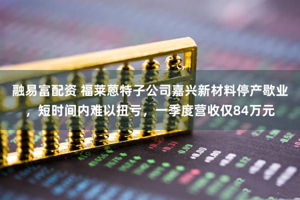 融易富配资 福莱蒽特子公司嘉兴新材料停产歇业，短时间内难以扭亏，一季度营收仅84万元