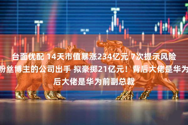 台面优配 14天市值暴涨234亿元 7次提示风险！280万粉丝博主的公司出手 拟豪掷21亿元！背后大佬是华为前副总裁