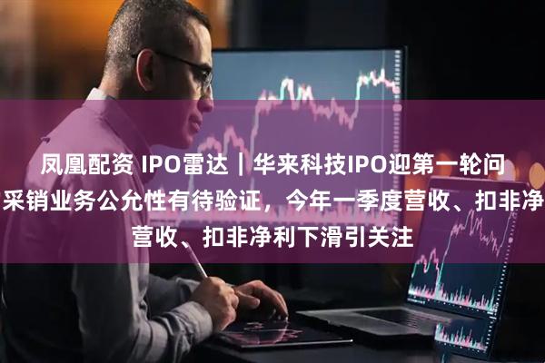 凤凰配资 IPO雷达｜华来科技IPO迎第一轮问询！与小米的采销业务公允性有待验证，今年一季度营收、扣非净利下滑引关注
