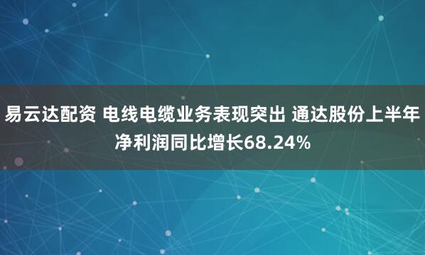 易云达配资 电线电缆业务表现突出 通达股份上半年净利润同比增长68.24%