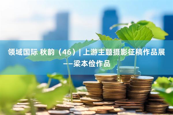 领域国际 秋韵（46）| 上游主题摄影征稿作品展——梁本俭作品