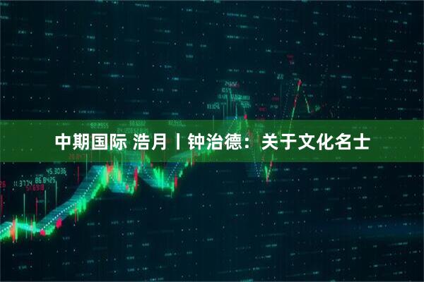 中期国际 浩月丨钟治德：关于文化名士