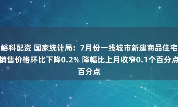 峪科配资 国家统计局：7月份一线城市新建商品住宅销售价格环比下降0.2% 降幅比上月收窄0.1个百分点