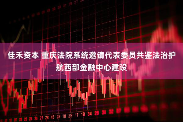 佳禾资本 重庆法院系统邀请代表委员共鉴法治护航西部金融中心建设