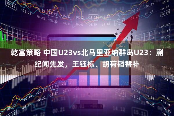 乾富策略 中国U23vs北马里亚纳群岛U23：蒯纪闻先发，王钰栋、胡荷韬替补