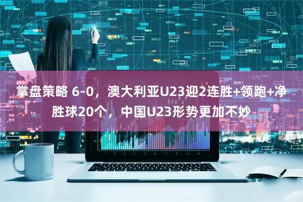 掌盘策略 6-0，澳大利亚U23迎2连胜+领跑+净胜球20个，中国U23形势更加不妙