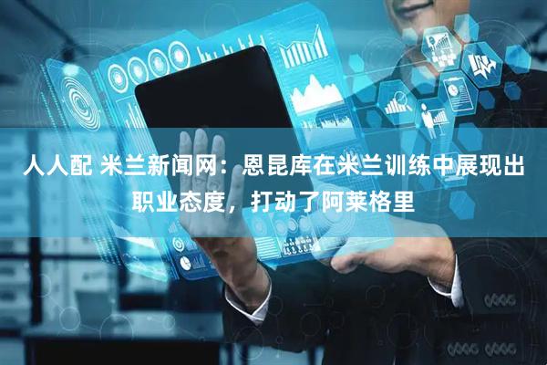 人人配 米兰新闻网：恩昆库在米兰训练中展现出职业态度，打动了阿莱格里