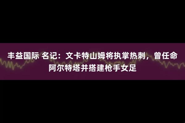 丰益国际 名记：文卡特山姆将执掌热刺，曾任命阿尔特塔并搭建枪手女足