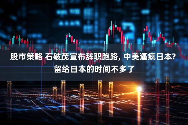股市策略 石破茂宣布辞职跑路, 中美逼疯日本? 留给日本的时间不多了