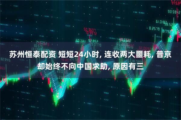 苏州恒泰配资 短短24小时, 连收两大噩耗, 普京却始终不向中国求助, 原因有三