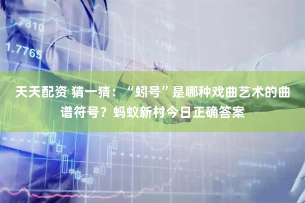 天天配资 猜一猜：“蚓号”是哪种戏曲艺术的曲谱符号？蚂蚁新村今日正确答案
