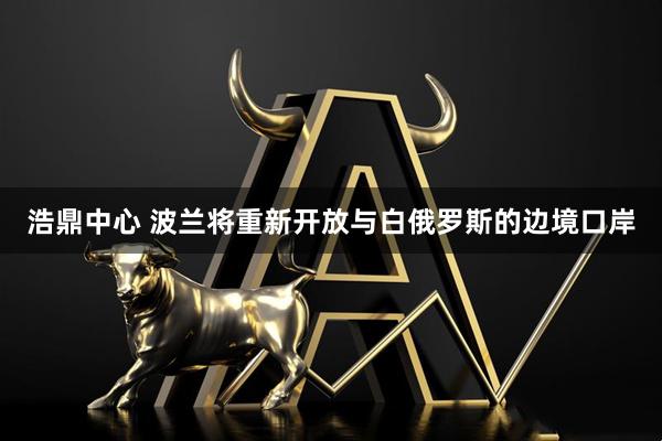 浩鼎中心 波兰将重新开放与白俄罗斯的边境口岸