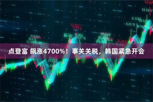 点登富 飙涨4700%！事关关税，韩国紧急开会