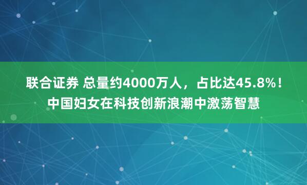 联合证券 总量约4000万人，占比达45.8%！中国妇女在科技创新浪潮中激荡智慧