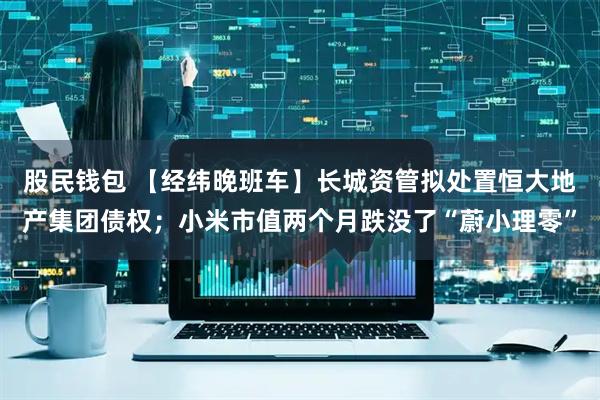 股民钱包 【经纬晚班车】长城资管拟处置恒大地产集团债权;小米市值两个月跌没了“蔚小理零”