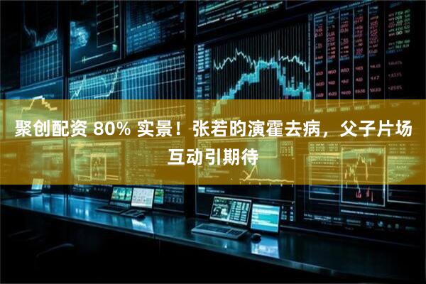 聚创配资 80% 实景！张若昀演霍去病，父子片场互动引期待