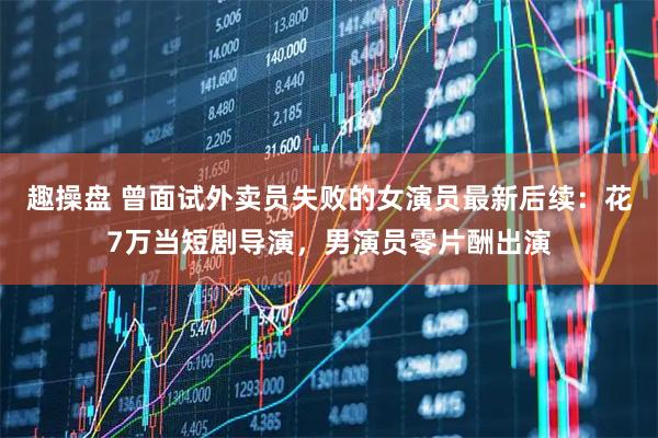 趣操盘 曾面试外卖员失败的女演员最新后续：花7万当短剧导演，男演员零片酬出演