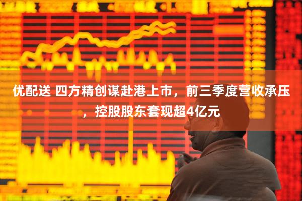 优配送 四方精创谋赴港上市，前三季度营收承压，控股股东套现超4亿元