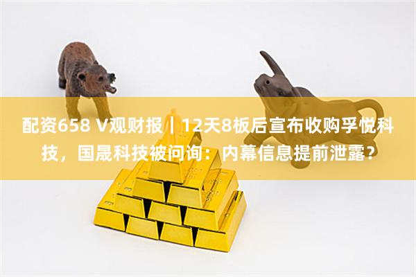 配资658 V观财报｜12天8板后宣布收购孚悦科技，国晟科技被问询：内幕信息提前泄露？