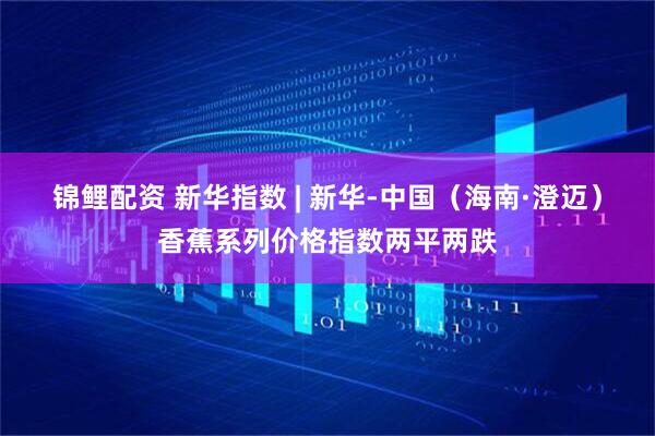 锦鲤配资 新华指数 | 新华-中国（海南·澄迈）香蕉系列价格指数两平两跌
