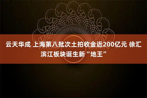 云天华成 上海第八批次土拍收金近200亿元 徐汇滨江板块诞生新“地王”