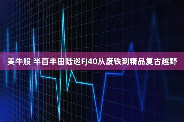 美牛股 半百丰田陆巡FJ40从废铁到精品复古越野