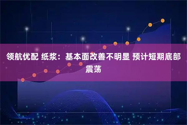 领航优配 纸浆：基本面改善不明显 预计短期底部震荡